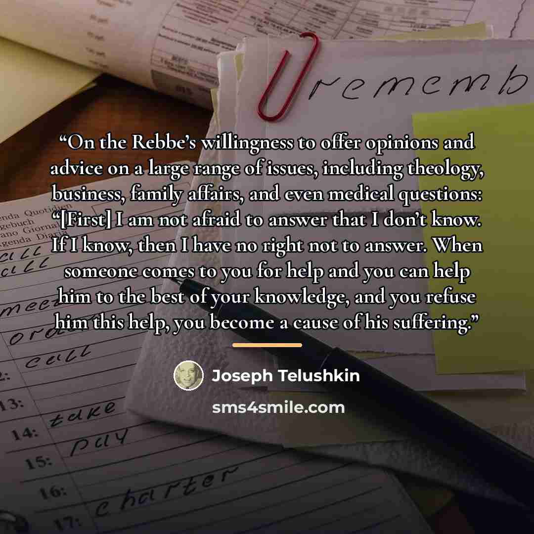 “On the Rebbe’s willingness to offer opinions and advice on a large range of issues, including theology, business, family affairs, and even medical questions: “[First] I am not afraid to answer that I don’t know. If I know, then I have no right not to answer. When someone comes to you for help and…” quote by Joseph Telushkin