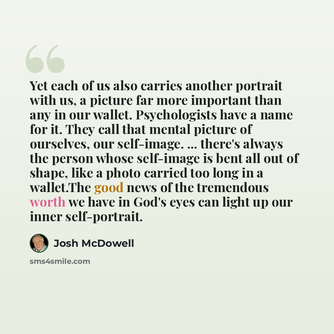 “Yet each of us also carries another portrait with us, a picture far more important than any in our wallet. Psychologists have a name for it. They call that mental picture of ourselves, our self-image. ... there's always the person whose self-image is bent all out of shape, like a photo carried too…” quote by Josh McDowell