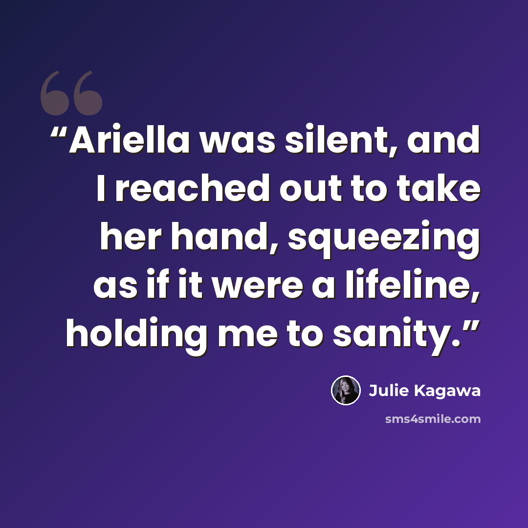 “Ariella was silent, and I reached out to take her hand, squeezing as if it were a lifeline, holding me to sanity.” quote by Julie Kagawa