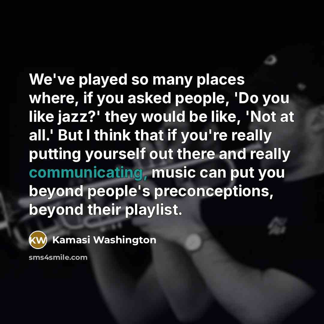 “We've played so many places where, if you asked people, 'Do you like jazz?' they would be like, 'Not at all.' But I think that if you're really putting yourself out there and really communicating, music can put you beyond people's preconceptions, beyond their playlist.” quote by Kamasi Washington