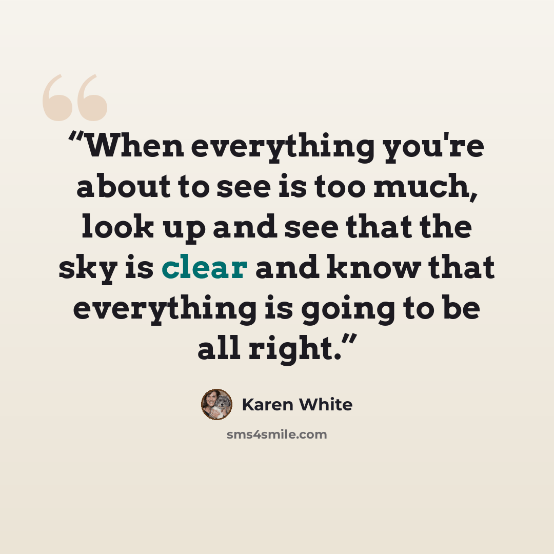 “When everything you're about to see is too much, look up and see that the sky is clear and know that everything is going to be all right.” quote by Karen White