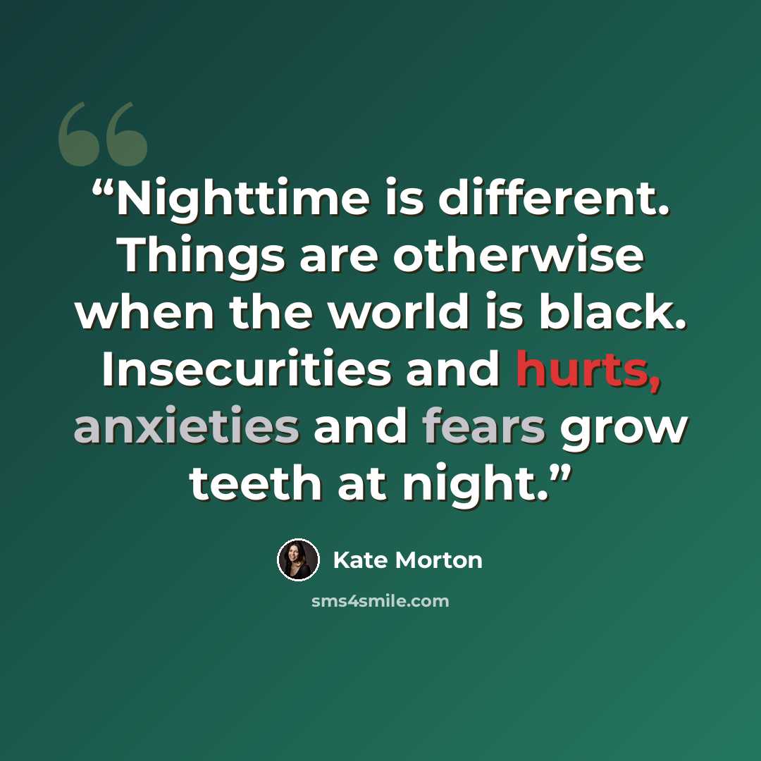 “Nighttime is different. Things are otherwise when the world is black. Insecurities and hurts, anxieties and fears grow teeth at night.” quote by Kate Morton