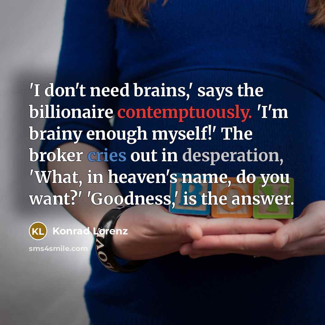 “'I don't need brains,' says the billionaire contemptuously. 'I'm brainy enough myself!' The broker cries out in desperation, 'What, in heaven's name, do you want?' 'Goodness,' is the answer.” quote by Konrad Lorenz
