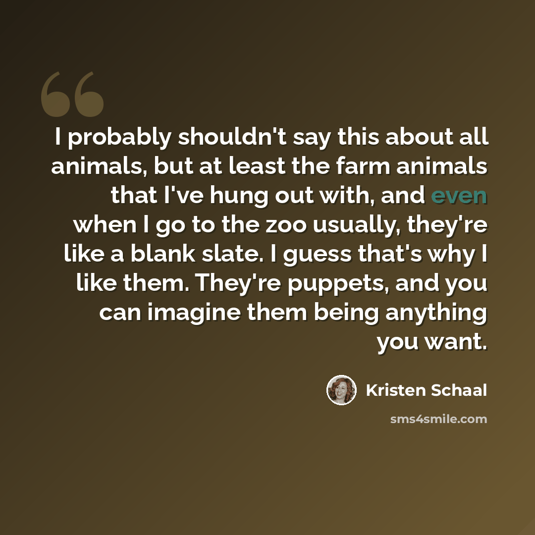 “I probably shouldn't say this about all animals, but at least the farm animals that I've hung out with, and even when I go to the zoo usually, they're like a blank slate. I guess that's why I like them. They're puppets, and you can imagine them being anything you want.” quote by Kristen Schaal