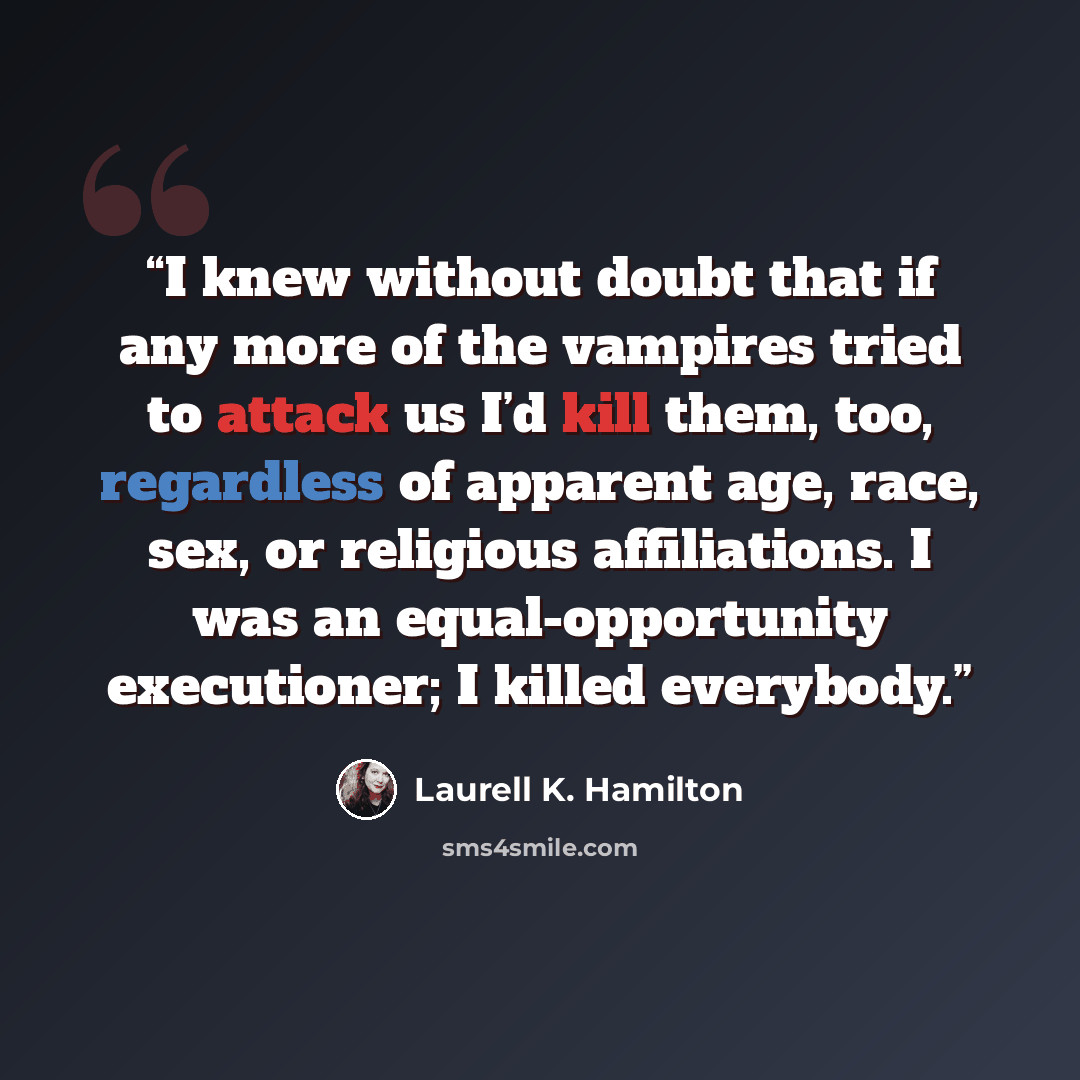 “I knew without doubt that if any more of the vampires tried to attack us I’d kill them, too, regardless of apparent age, race, sex, or religious affiliations. I was an equal-opportunity executioner; I killed everybody.” quote by Laurell K. Hamilton