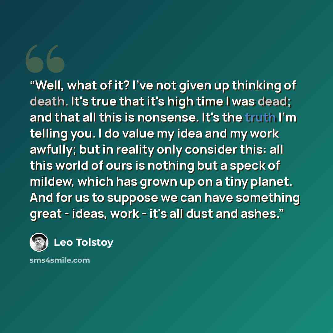 “Well, what of it? I've not given up thinking of death. It's true that it's high time I was dead; and that all this is nonsense. It's the truth I'm telling you. I do value my idea and my work awfully; but in reality only consider this: all this world of ours is nothing but a speck of mildew, which…” quote by Leo Tolstoy