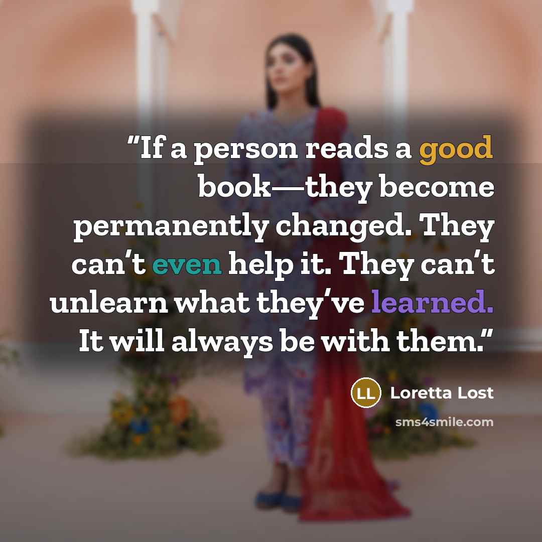 “If a person reads a good book—they become permanently changed. They can’t even help it. They can’t unlearn what they’ve learned. It will always be with them.” quote by Loretta Lost