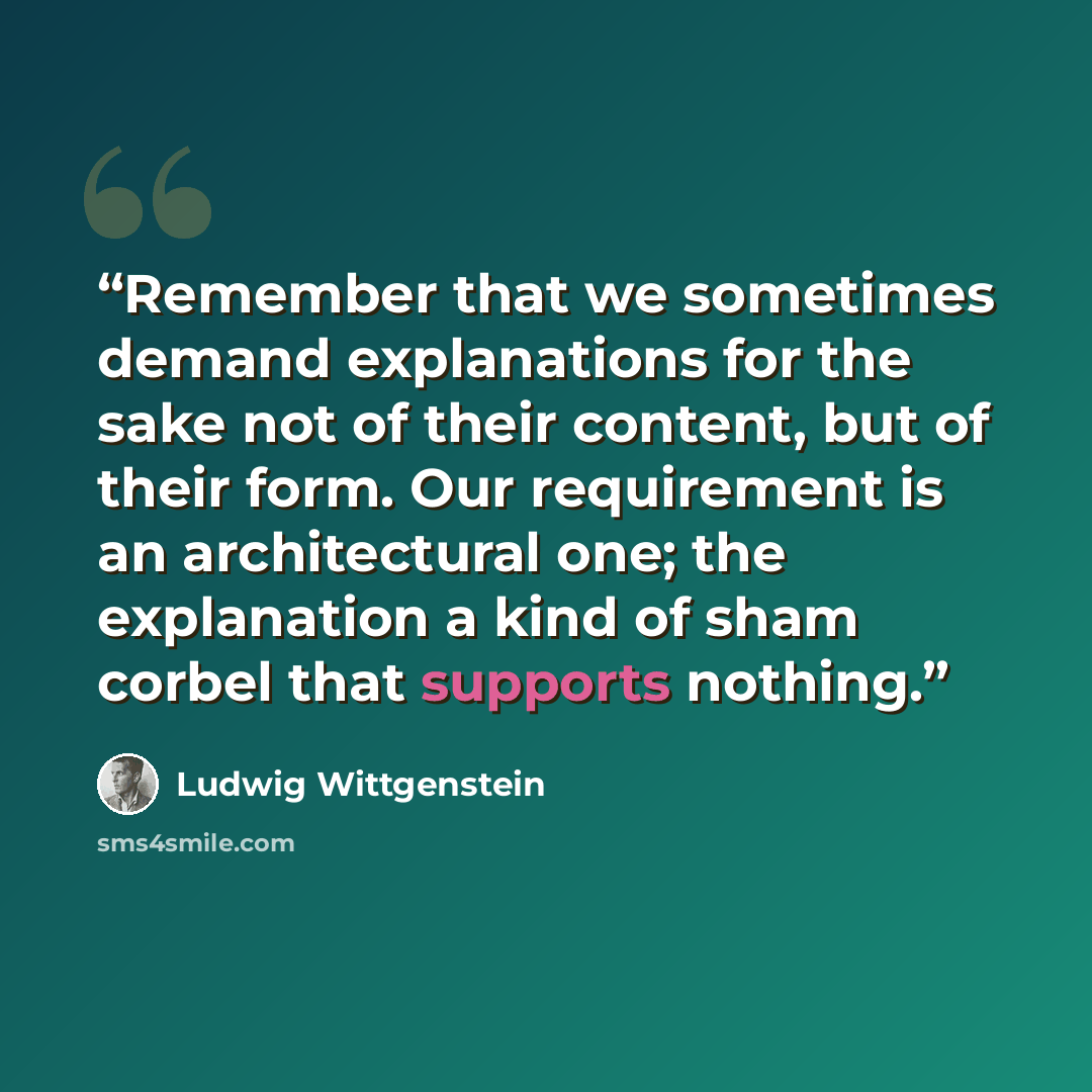“Remember that we sometimes demand explanations for the sake not of their content, but of their form. Our requirement is an architectural one; the explanation a kind of sham corbel that supports nothing.” quote by Ludwig Wittgenstein