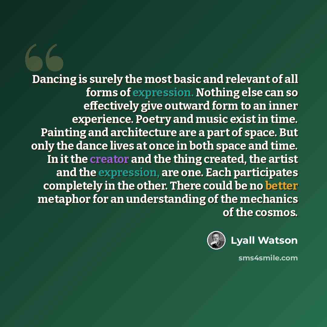 “Dancing is surely the most basic and relevant of all forms of expression. Nothing else can so effectively give outward form to an inner experience. Poetry and music exist in time. Painting and architecture are a part of space. But only the dance lives at once in both space and time. In it the…” quote by Lyall Watson