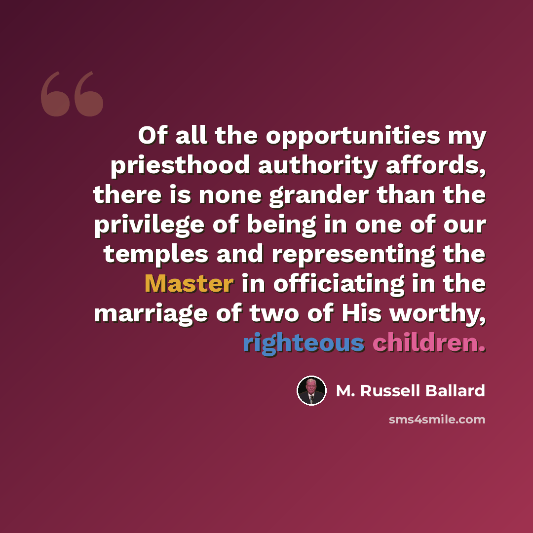 “Of all the opportunities my priesthood authority affords, there is none grander than the privilege of being in one of our temples and representing the Master in officiating in the marriage of two of His worthy, righteous children.” quote by M. Russell Ballard