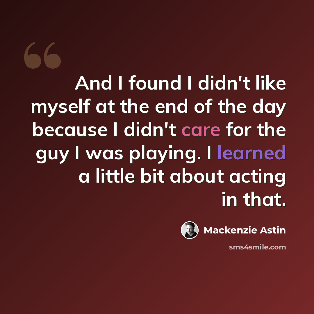 “And I found I didn't like myself at the end of the day because I didn't care for the guy I was playing. I learned a little bit about acting in that.” quote by Mackenzie Astin