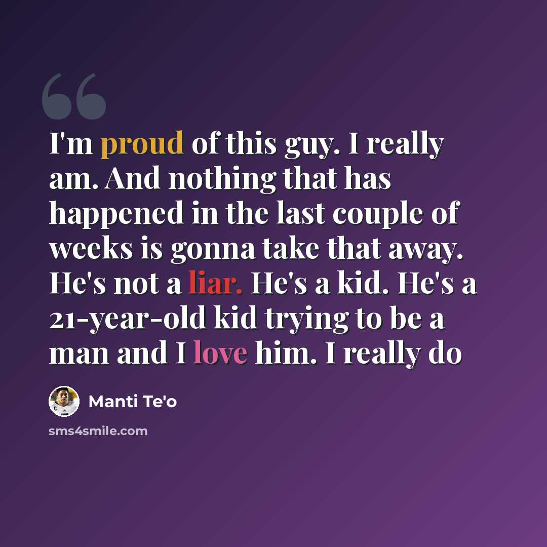 “I'm proud of this guy. I really am. And nothing that has happened in the last couple of weeks is gonna take that away. He's not a liar. He's a kid. He's a 21-year-old kid trying to be a man and I love him. I really do” quote by Manti Te'o