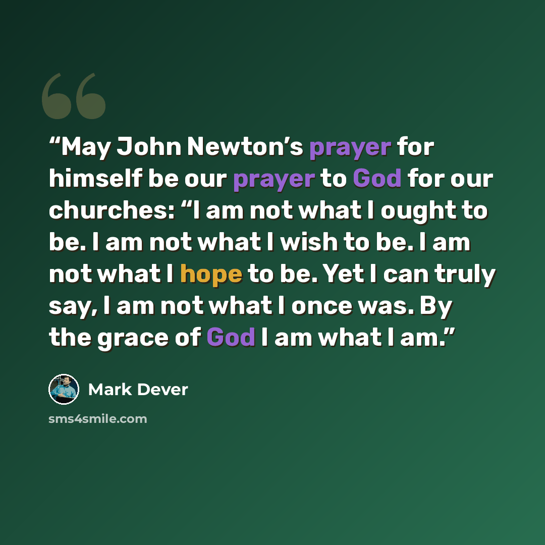 “May John Newton’s prayer for himself be our prayer to God for our churches: “I am not what I ought to be. I am not what I wish to be. I am not what I hope to be. Yet I can truly say, I am not what I once was. By the grace of God I am what I am.” quote by Mark Dever