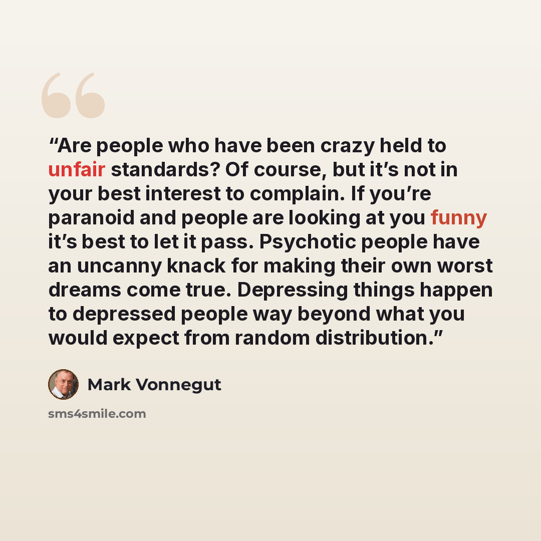“Are people who have been crazy held to unfair standards? Of course, but it’s not in your best interest to complain. If you’re paranoid and people are looking at you funny it’s best to let it pass. Psychotic people have an uncanny knack for making their own worst dreams come true. Depressing things…” quote by Mark Vonnegut