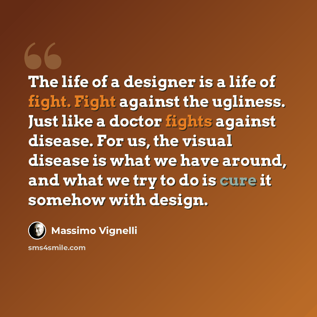 “The life of a designer is a life of fight. Fight against the ugliness. Just like a doctor fights against disease. For us, the visual disease is what we have around, and what we try to do is cure it somehow with design.” quote by Massimo Vignelli
