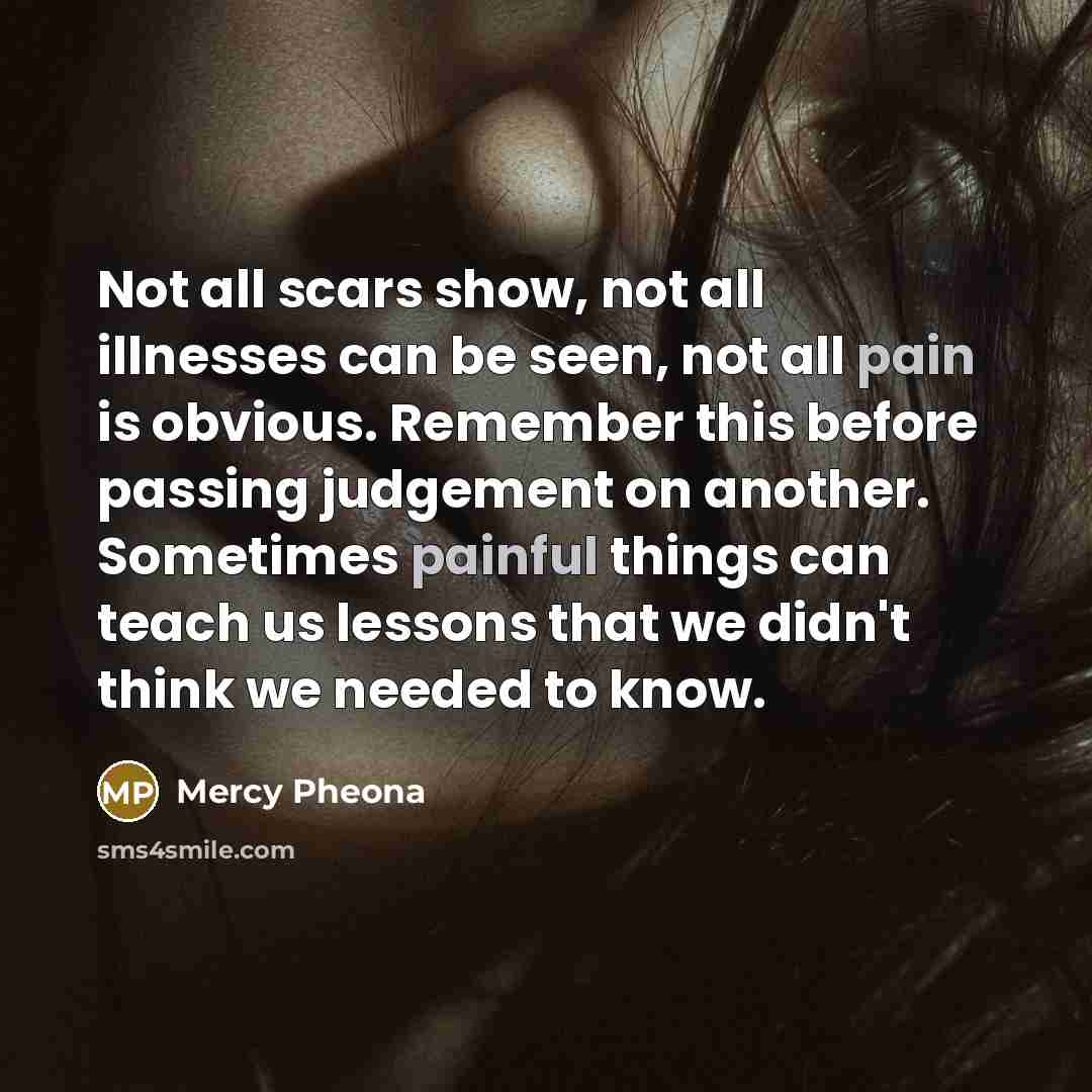 “Not all scars show, not all illnesses can be seen, not all pain is obvious. Remember this before passing judgement on another. Sometimes painful things can teach us lessons that we didn't think we needed to know.” quote by Mercy Pheona