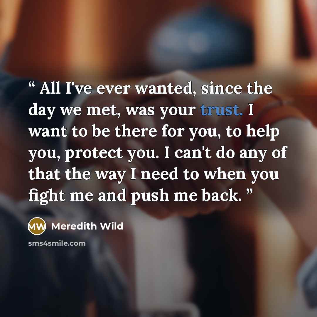 “All I've ever wanted, since the day we met, was your trust. I want to be there for you, to help you, protect you. I can't do any of that the way I need to when you fight me and push me back.” quote by Meredith Wild