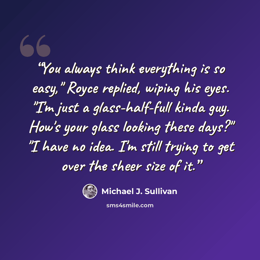 “You always think everything is so easy," Royce replied, wiping his eyes. "I'm just a glass-half-full kinda guy. How's your glass looking these days?" "I have no idea. I'm still trying to get over the sheer size of it.” quote by Michael J. Sullivan