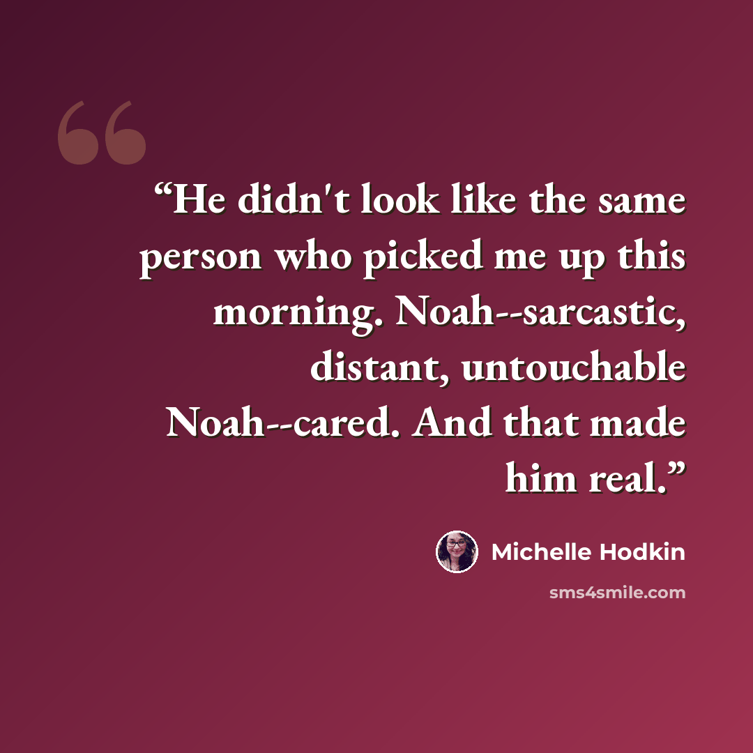 “He didn't look like the same person who picked me up this morning. Noah--sarcastic, distant, untouchable Noah--cared. And that made him real.” quote by Michelle Hodkin