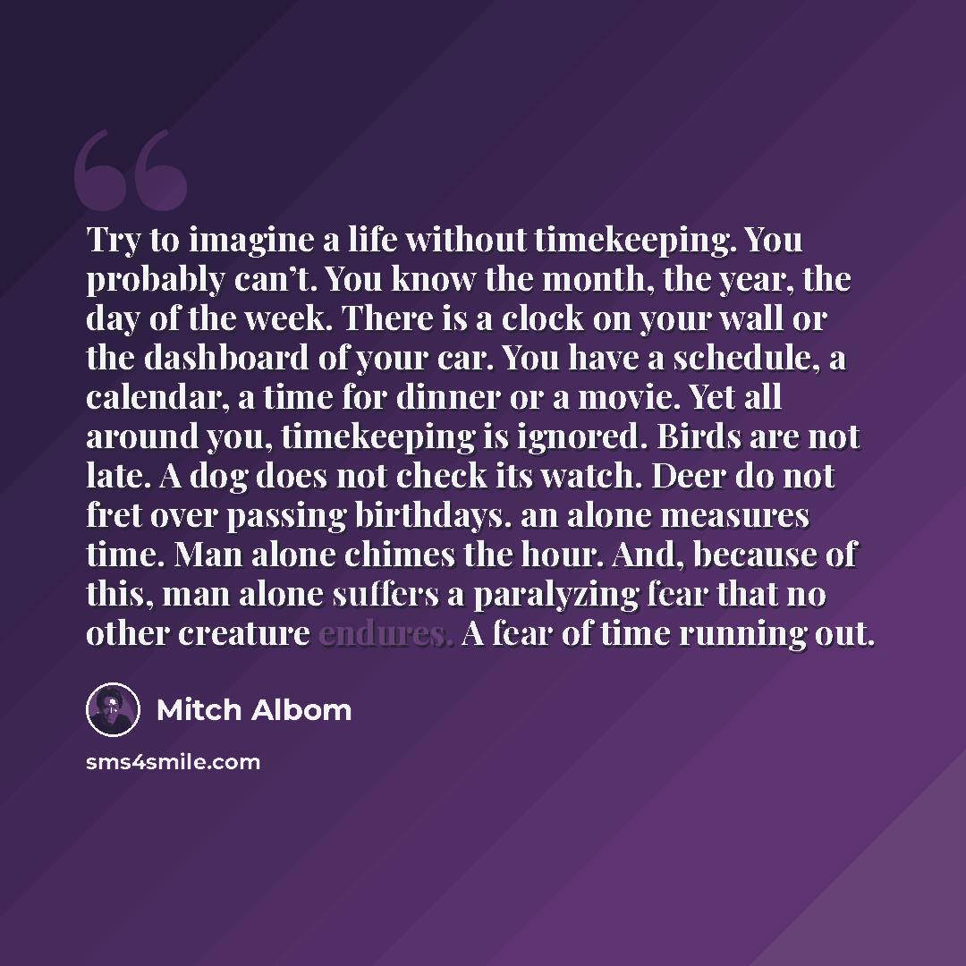 “Try to imagine a life without timekeeping. You probably can’t. You know the month, the year, the day of the week. There is a clock on your wall or the dashboard of your car. You have a schedule, a calendar, a time for dinner or a movie. Yet all around you, timekeeping is ignored. Birds are not…” quote by Mitch Albom