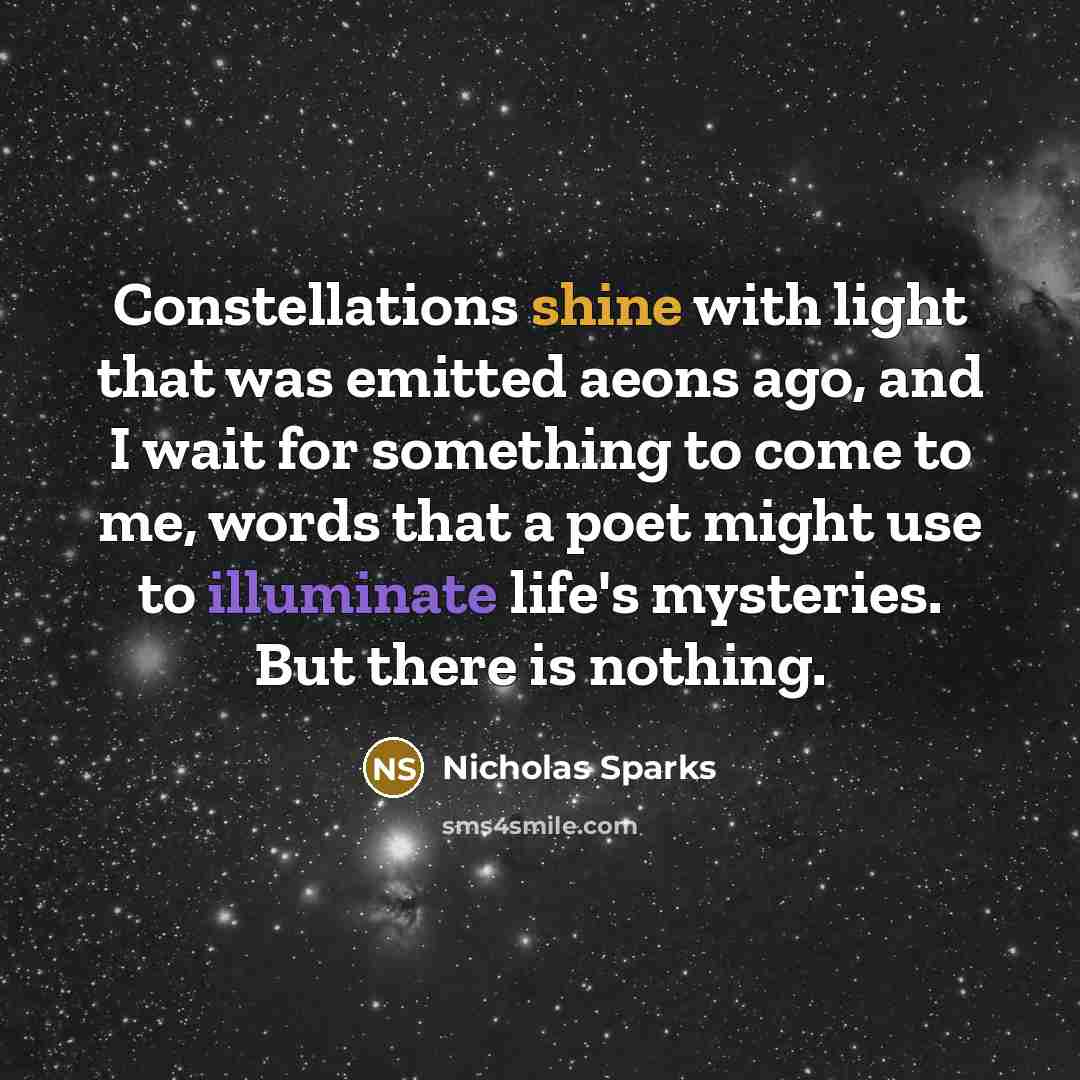 “Constellations shine with light that was emitted aeons ago, and I wait for something to come to me, words that a poet might use to illuminate life's mysteries. But there is nothing.” quote by Nicholas Sparks