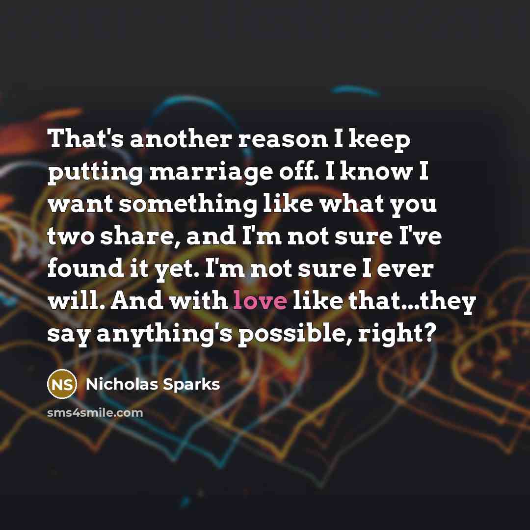“That's another reason I keep putting marriage off. I know I want something like what you two share, and I'm not sure I've found it yet. I'm not sure I ever will. And with love like that...they say anything's possible, right?” quote by Nicholas Sparks