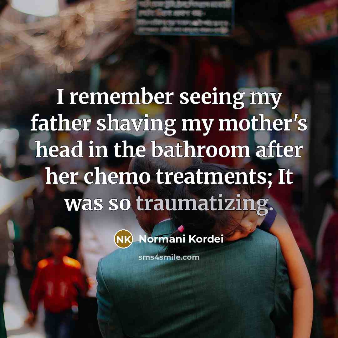 “I remember seeing my father shaving my mother's head in the bathroom after her chemo treatments; It was so traumatizing.” quote by Normani Kordei
