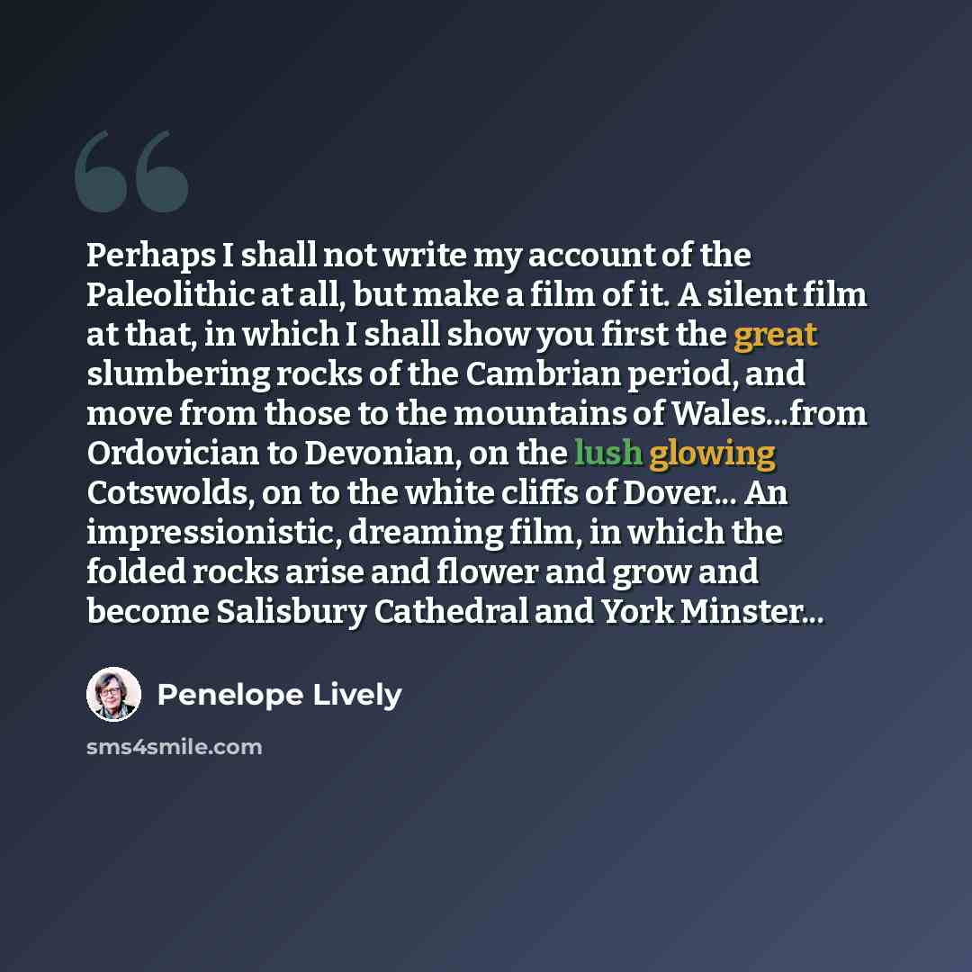 “Perhaps I shall not write my account of the Paleolithic at all, but make a film of it. A silent film at that, in which I shall show you first the great slumbering rocks of the Cambrian period, and move from those to the mountains of Wales...from Ordovician to Devonian, on the lush glowing…” quote by Penelope Lively
