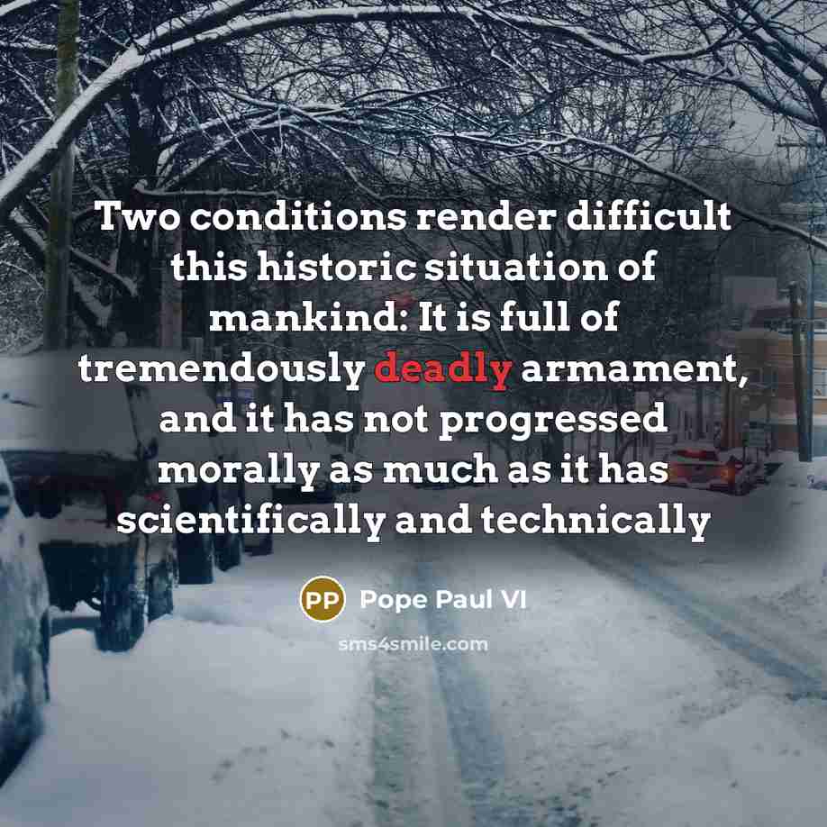 “Two conditions render difficult this historic situation of mankind: It is full of tremendously deadly armament, and it has not progressed morally as much as it has scientifically and technically” quote by Pope Paul VI