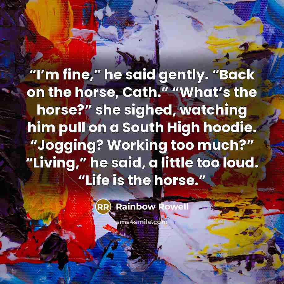 “I’m fine,” he said gently. “Back on the horse, Cath.” “What’s the horse?” she sighed, watching him pull on a South High hoodie. “Jogging? Working too much?” “Living,” he said, a little too loud. “Life is the horse.” quote by Rainbow Rowell