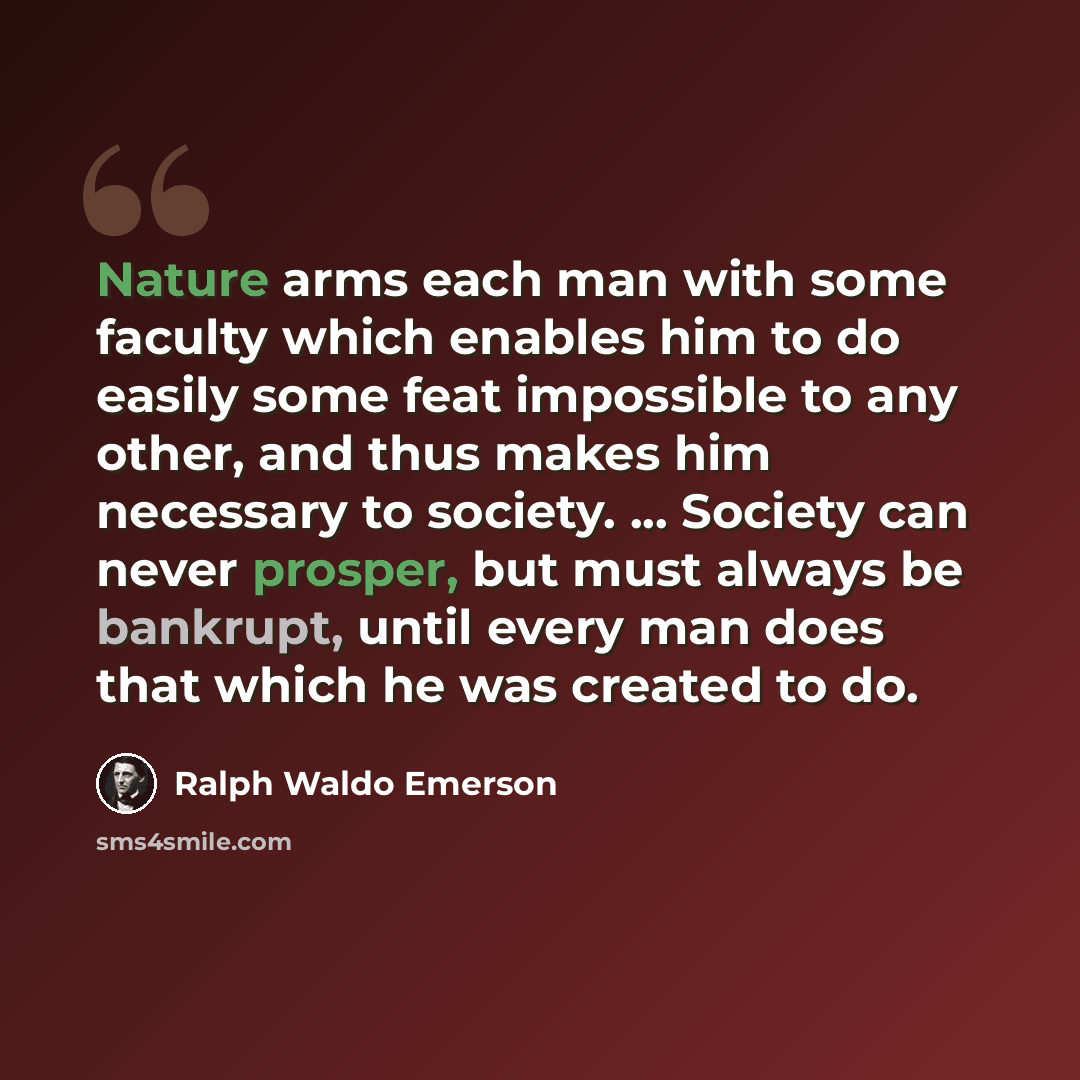 “Nature arms each man with some faculty which enables him to do easily some feat impossible to any other, and thus makes him necessary to society. ... Society can never prosper, but must always be bankrupt, until every man does that which he was created to do.” quote by Ralph Waldo Emerson