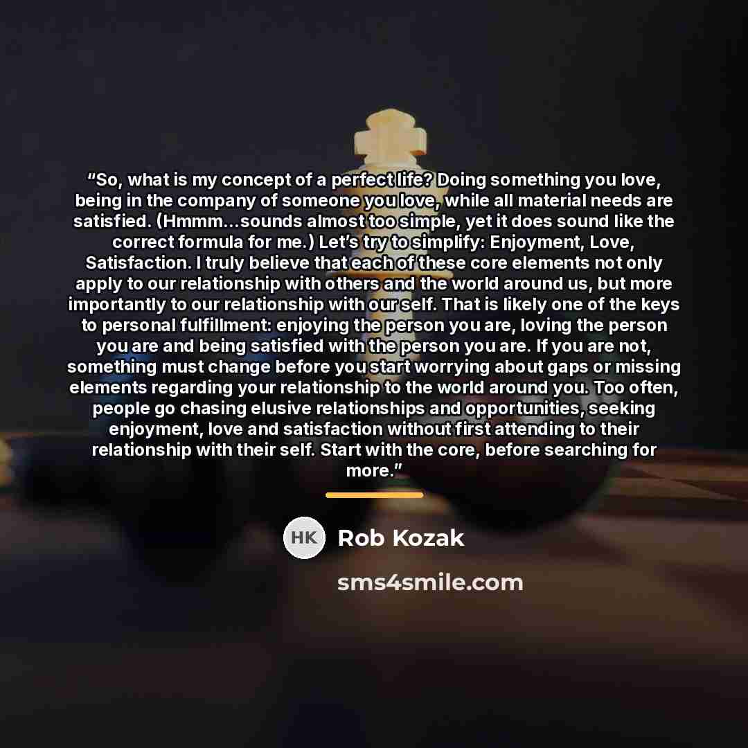“So, what is my concept of a perfect life? Doing something you love, being in the company of someone you love, while all material needs are satisfied. (Hmmm…sounds almost too simple, yet it does sound like the correct formula for me.) Let’s try to simplify: Enjoyment, Love, Satisfaction. I truly…” quote by Rob Kozak