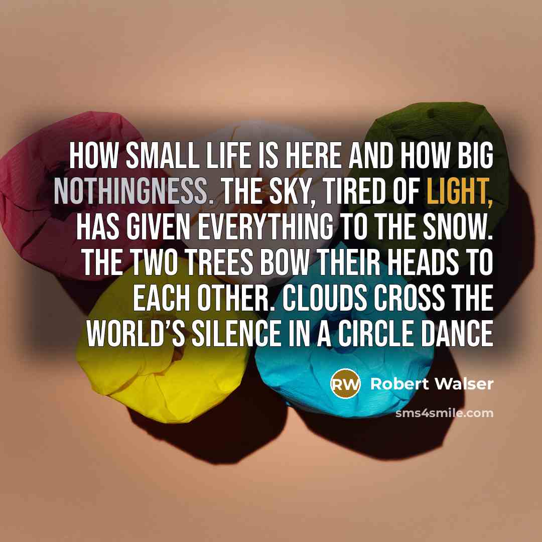 “How small life is here and how big nothingness. The sky, tired of light, has given everything to the snow. The two trees bow their heads to each other. Clouds cross the world’s silence in a circle dance” quote by Robert Walser