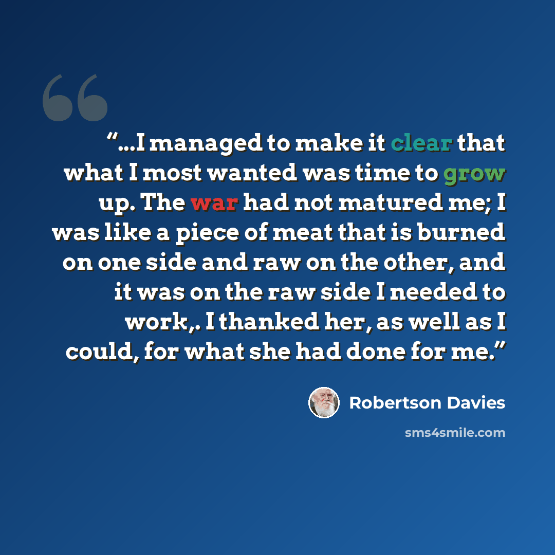 “...I managed to make it clear that what I most wanted was time to grow up. The war had not matured me; I was like a piece of meat that is burned on one side and raw on the other, and it was on the raw side I needed to work,. I thanked her, as well as I could, for what she had done for me.” quote by Robertson Davies