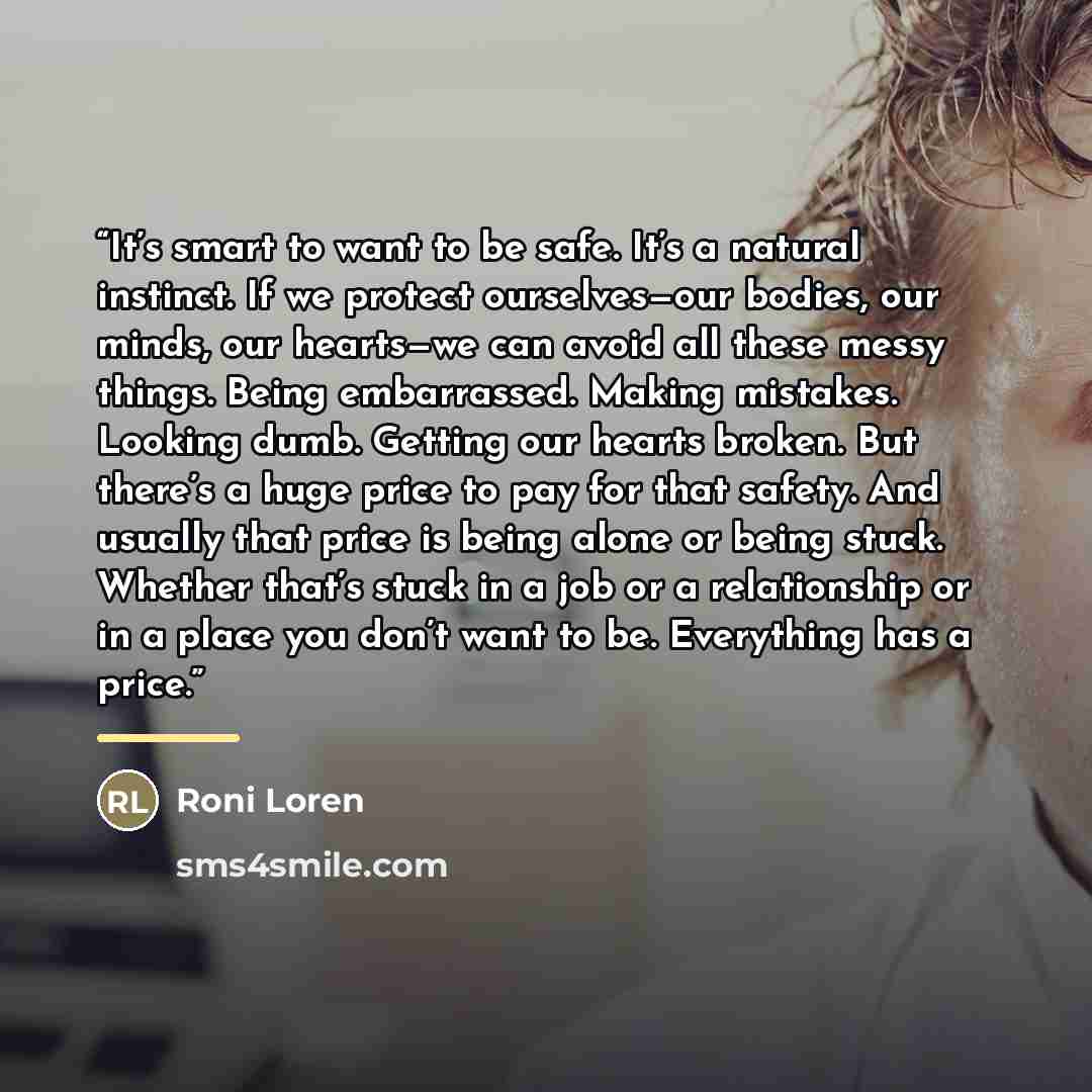 “It’s smart to want to be safe. It’s a natural instinct. If we protect ourselves—our bodies, our minds, our hearts—we can avoid all these messy things. Being embarrassed. Making mistakes. Looking dumb. Getting our hearts broken. But there’s a huge price to pay for that safety. And usually that…” quote by Roni Loren