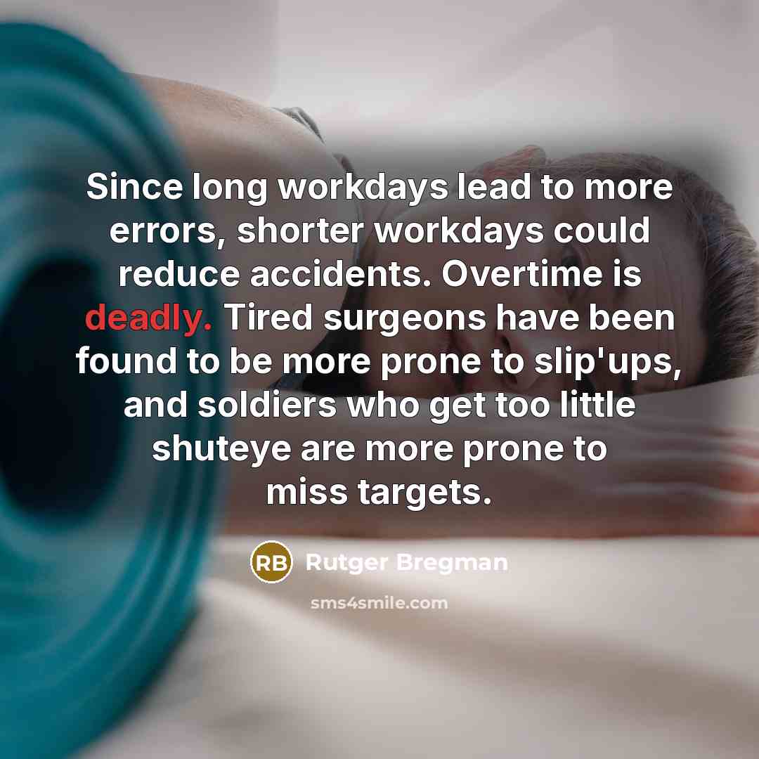 “Since long workdays lead to more errors, shorter workdays could reduce accidents. Overtime is deadly. Tired surgeons have been found to be more prone to slip'ups, and soldiers who get too little shuteye are more prone to miss targets.” quote by Rutger Bregman