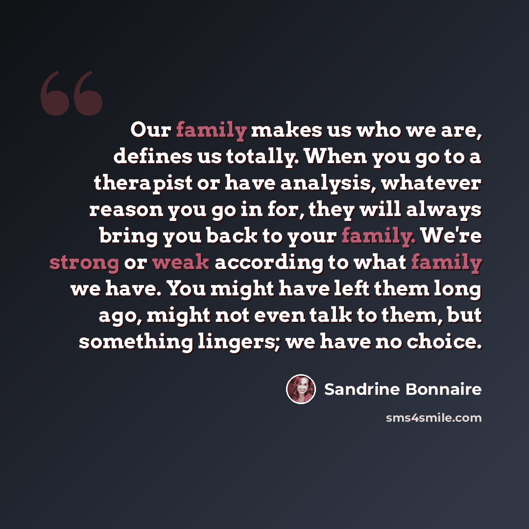 “Our family makes us who we are, defines us totally. When you go to a therapist or have analysis, whatever reason you go in for, they will always bring you back to your family. We're strong or weak according to what family we have. You might have left them long ago, might not even talk to them, but…” quote by Sandrine Bonnaire