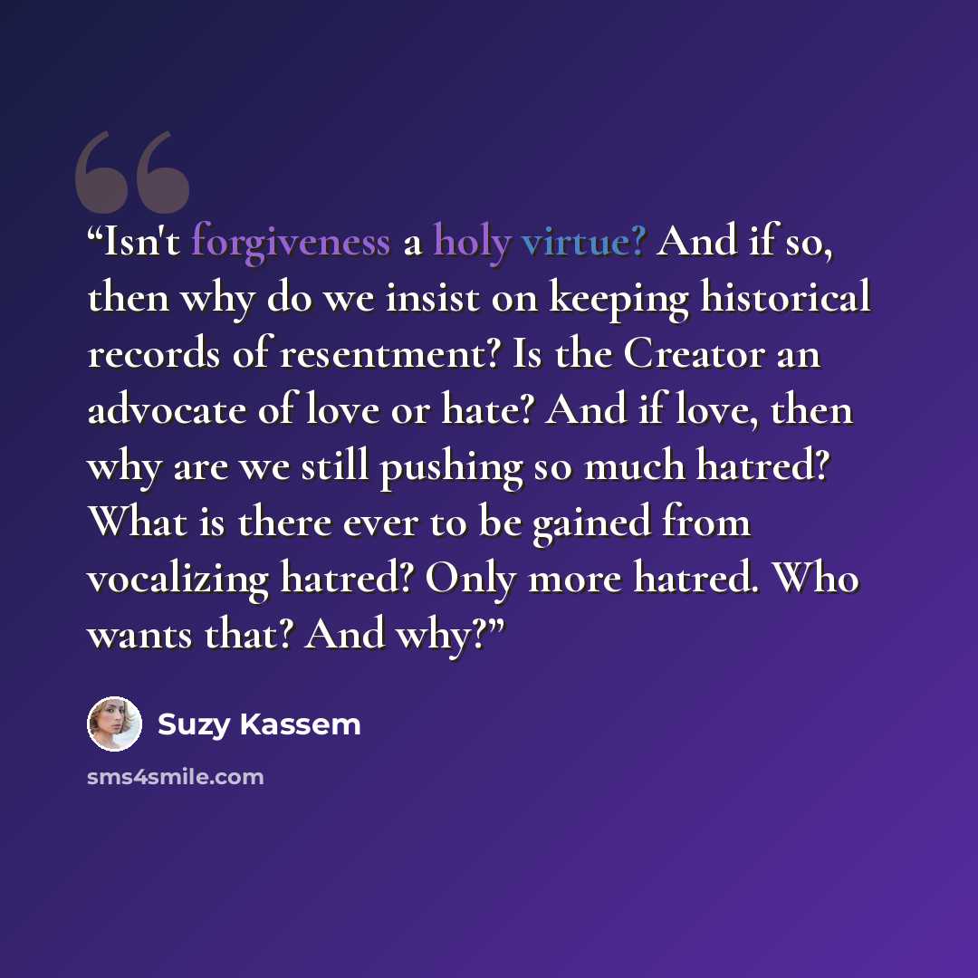 “Isn't forgiveness a holy virtue? And if so, then why do we insist on keeping historical records of resentment? Is the Creator an advocate of love or hate? And if love, then why are we still pushing so much hatred? What is there ever to be gained from vocalizing hatred? Only more hatred. Who wants…” quote by Suzy Kassem