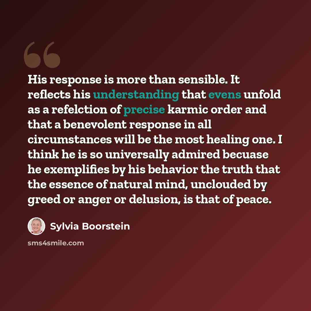 “His response is more than sensible. It reflects his understanding that evens unfold as a refelction of precise karmic order and that a benevolent response in all circumstances will be the most healing one. I think he is so universally admired becuase he exemplifies by his behavior the truth that…” quote by Sylvia Boorstein