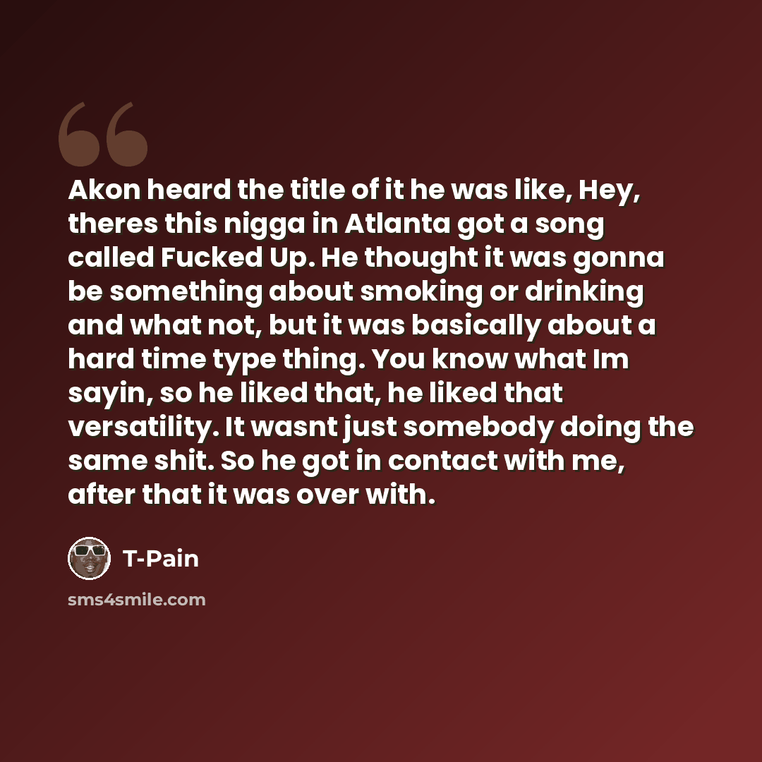 “Akon heard the title of it he was like, Hey, theres this nigga in Atlanta got a song called Fucked Up. He thought it was gonna be something about smoking or drinking and what not, but it was basically about a hard time type thing. You know what Im sayin, so he liked that, he liked that…” quote by T-Pain