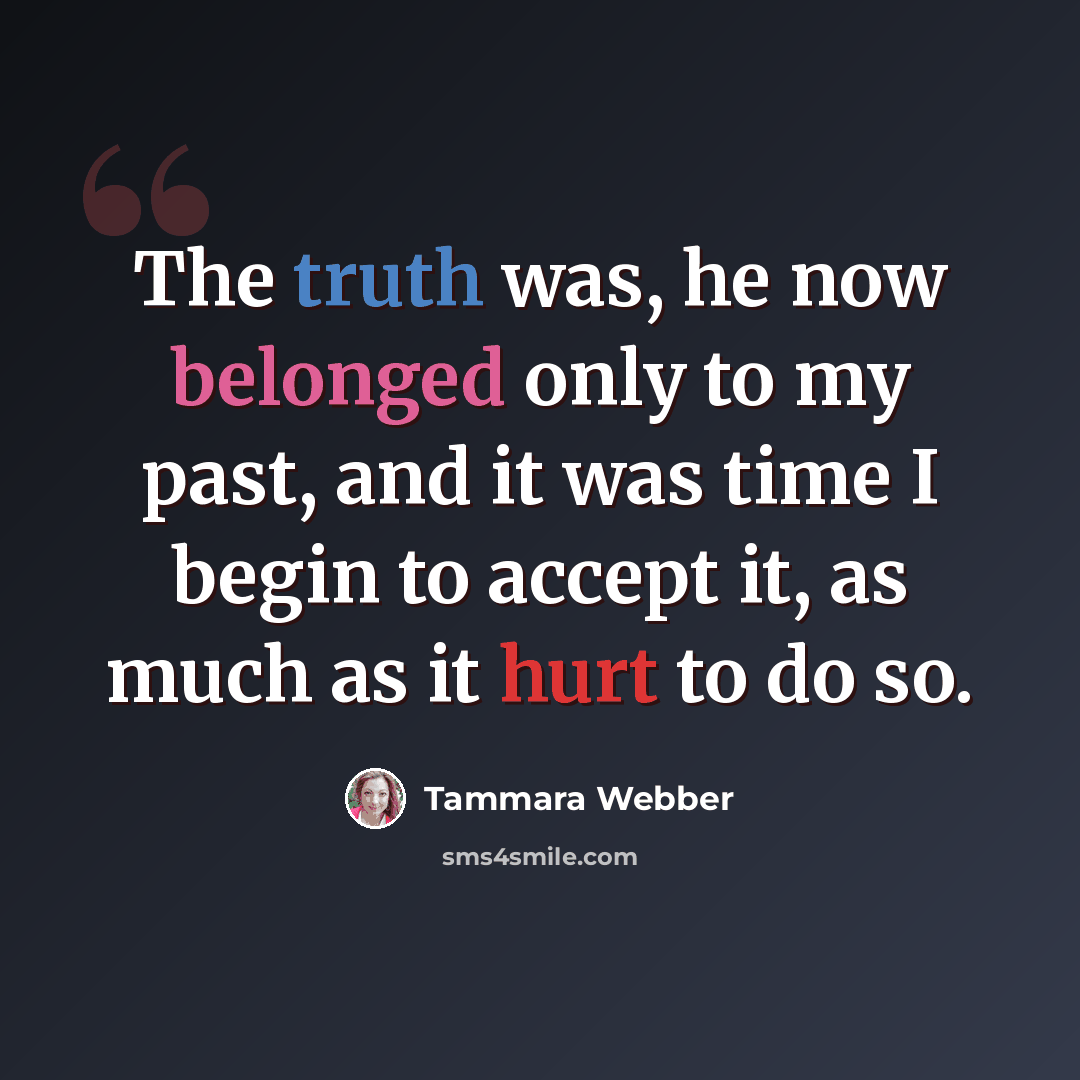“The truth was, he now belonged only to my past, and it was time I begin to accept it, as much as it hurt to do so.” quote by Tammara Webber