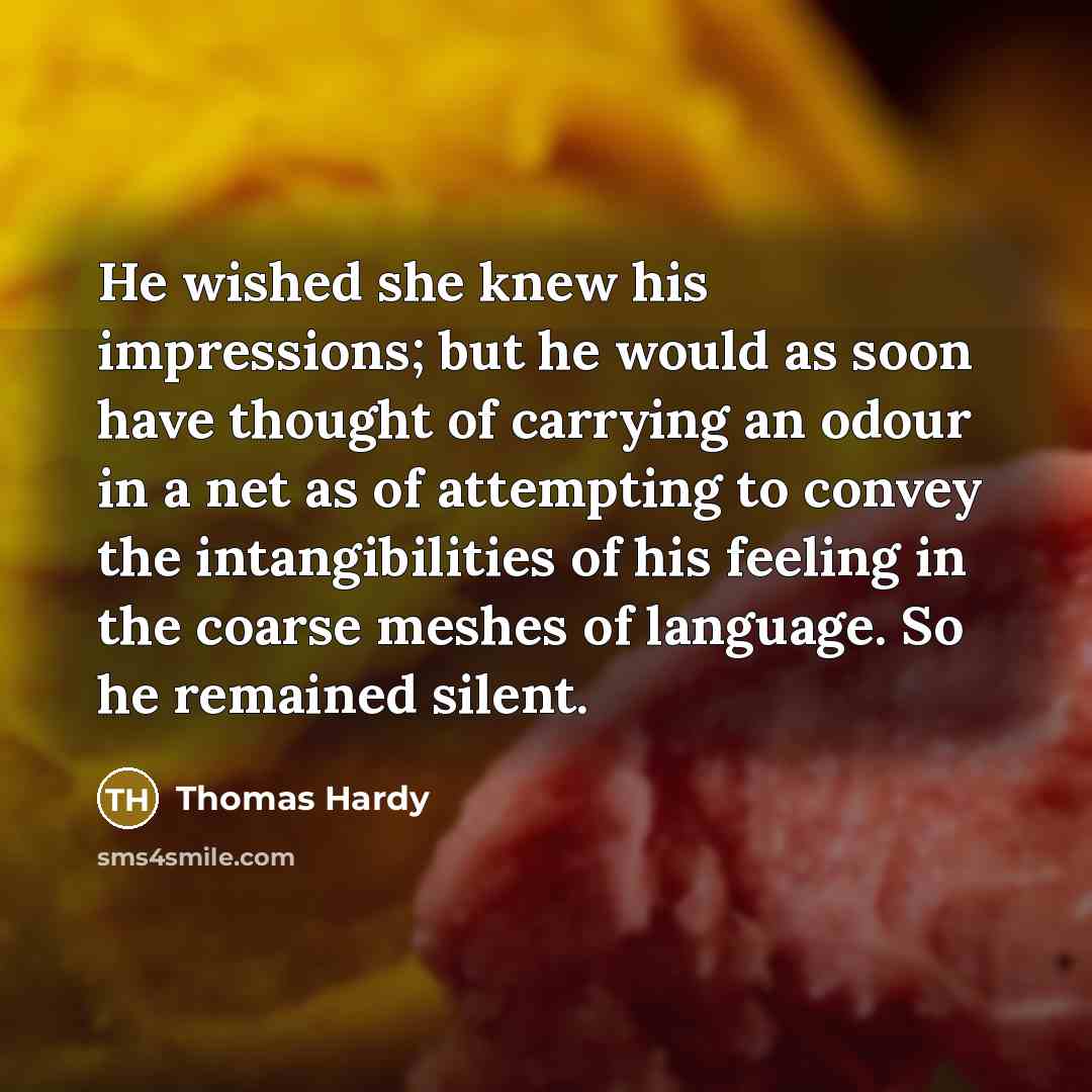 “He wished she knew his impressions; but he would as soon have thought of carrying an odour in a net as of attempting to convey the intangibilities of his feeling in the coarse meshes of language. So he remained silent.” quote by Thomas Hardy