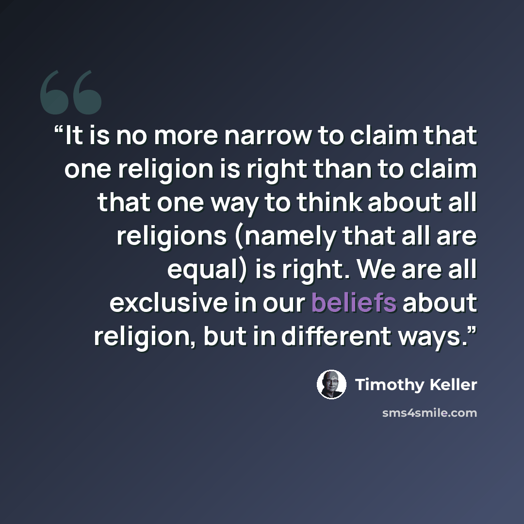 “It is no more narrow to claim that one religion is right than to claim that one way to think about all religions (namely that all are equal) is right. We are all exclusive in our beliefs about religion, but in different ways.” quote by Timothy Keller