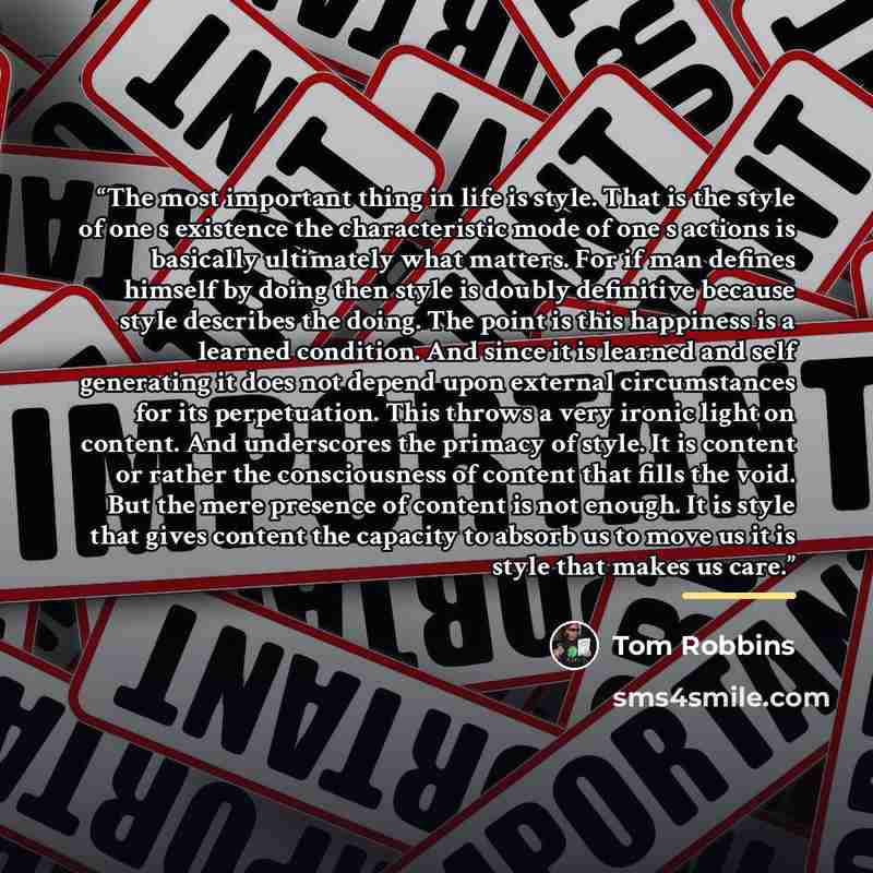 “The most important thing in life is style. That is the style of one s existence the characteristic mode of one s actions is basically ultimately what matters. For if man defines himself by doing then style is doubly definitive because style describes the doing. The point is this happiness is a…” quote by Tom Robbins