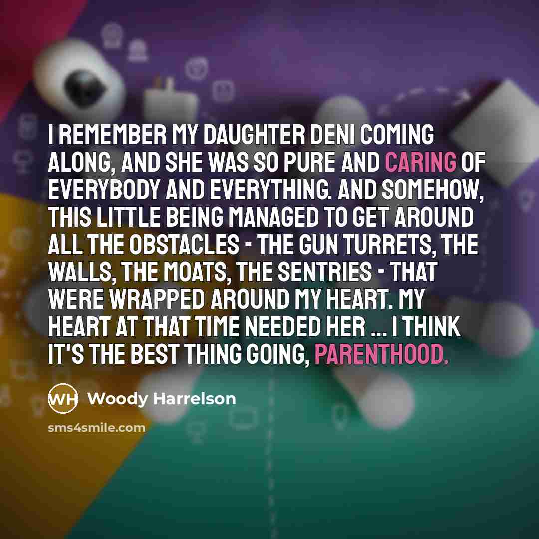 “I remember my daughter Deni coming along, and she was so pure and caring of everybody and everything. And somehow, this little being managed to get around all the obstacles - the gun turrets, the walls, the moats, the sentries - that were wrapped around my heart. My heart at that time needed her…” quote by Woody Harrelson