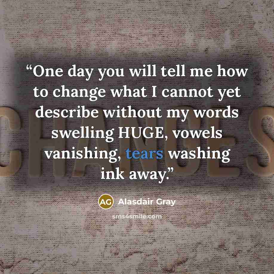 “One day you will tell me how to change what I cannot yet describe without my words swelling HUGE, vowels vanishing, tears washing ink away.” quote by Alasdair Gray