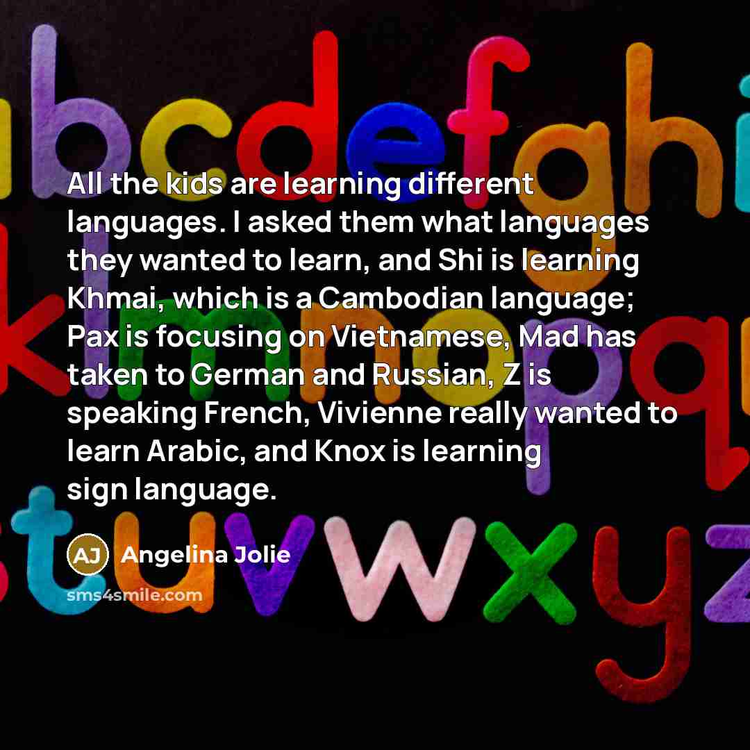 “All the kids are learning different languages. I asked them what languages they wanted to learn, and Shi is learning Khmai, which is a Cambodian language; Pax is focusing on Vietnamese, Mad has taken to German and Russian, Z is speaking French, Vivienne really wanted to learn Arabic, and Knox is…” quote by Angelina Jolie