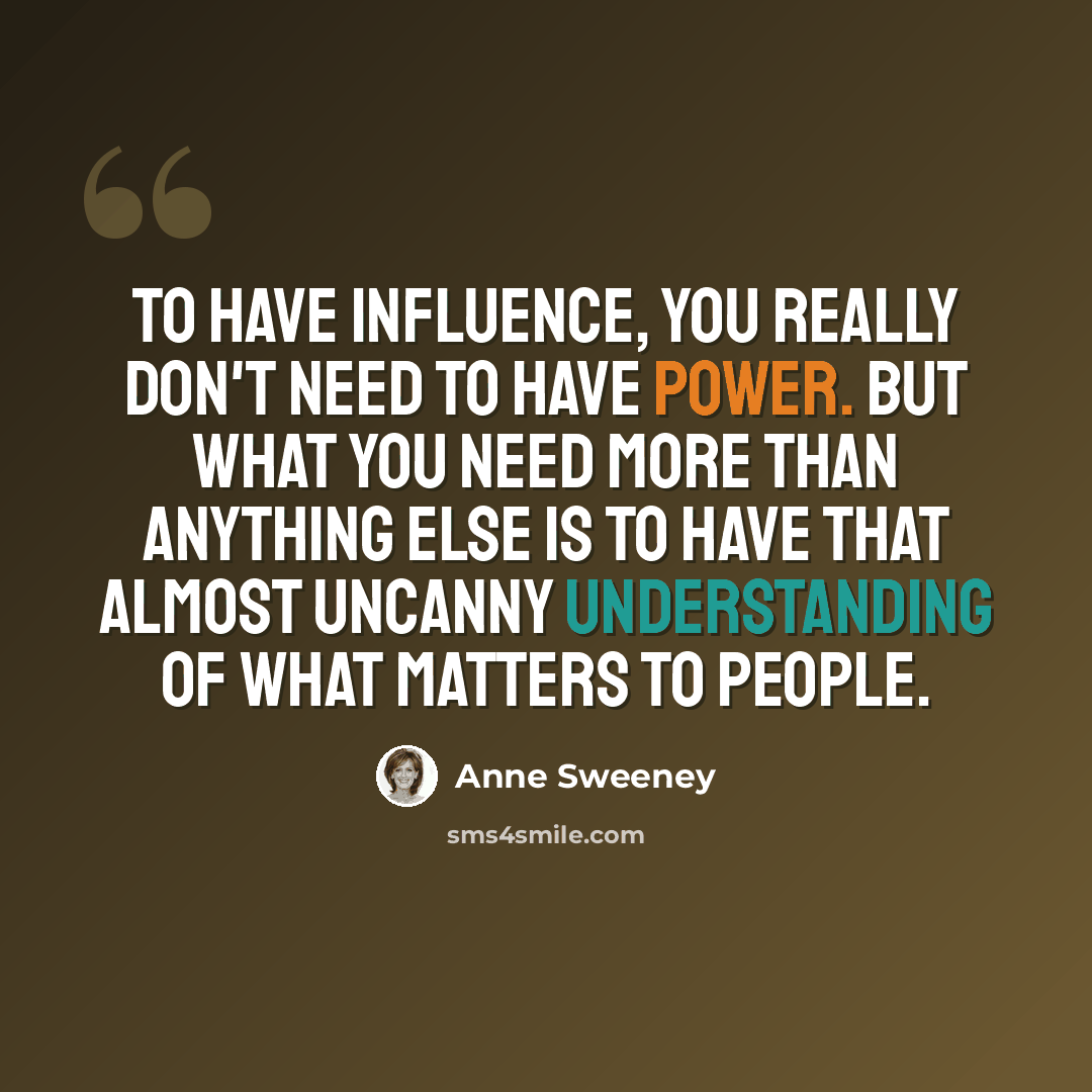 “To have influence, you really don't need to have power. But what you need more than anything else is to have that almost uncanny understanding of what matters to people.” quote by Anne Sweeney