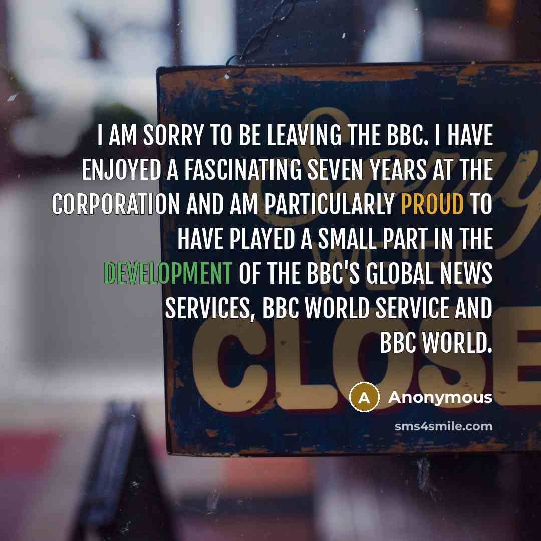 “I am sorry to be leaving the BBC. I have enjoyed a fascinating seven years at the corporation and am particularly proud to have played a small part in the development of the BBC's Global News services, BBC World Service and BBC World.” quote by Anonymous