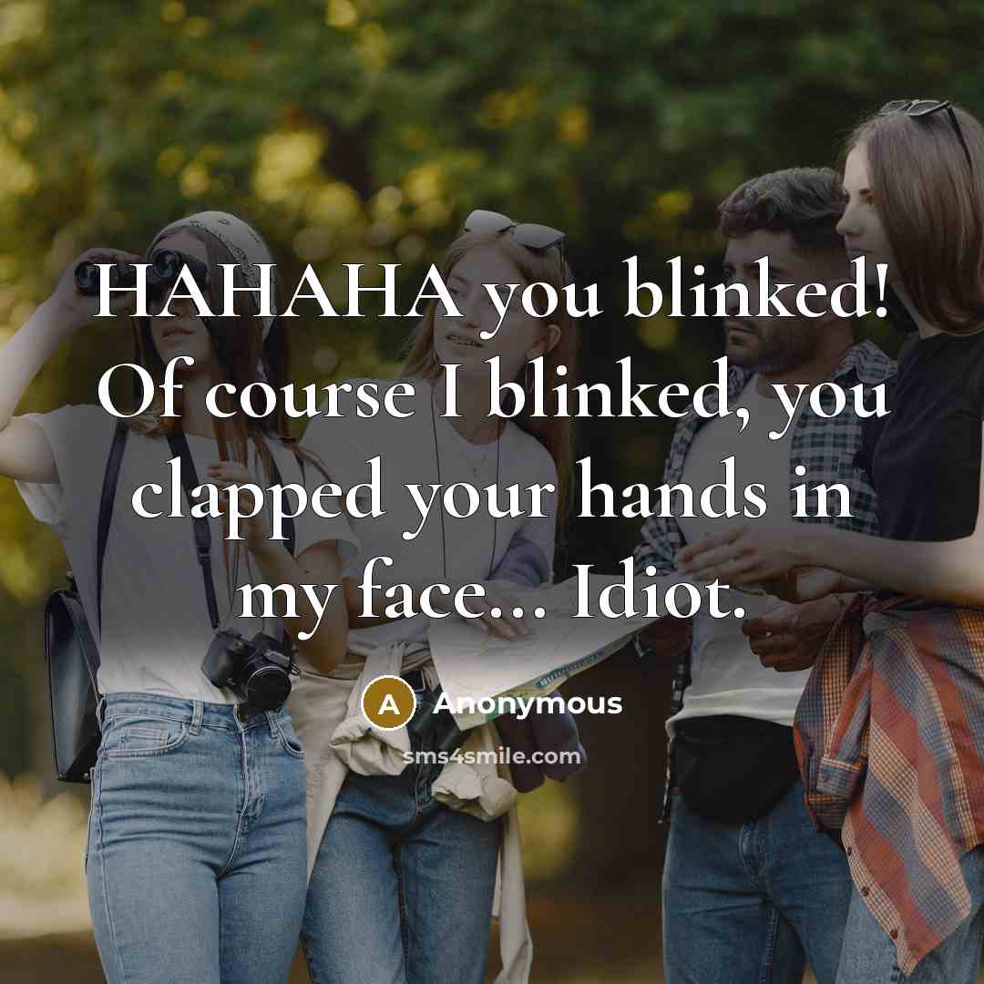 “HAHAHA you blinked! Of course I blinked, you clapped your hands in my face... Idiot.” quote by Anonymous